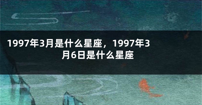1997年3月是什么星座，1997年3月6日是什么星座