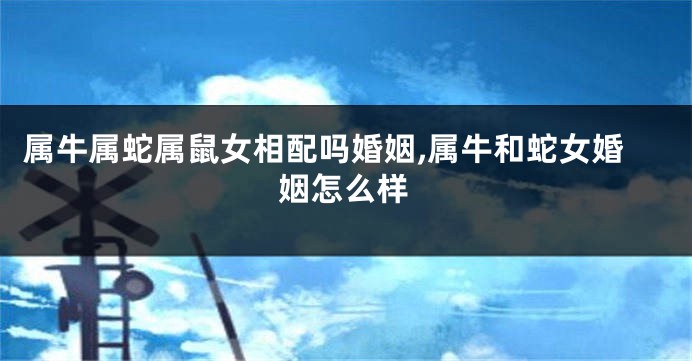 属牛属蛇属鼠女相配吗婚姻,属牛和蛇女婚姻怎么样
