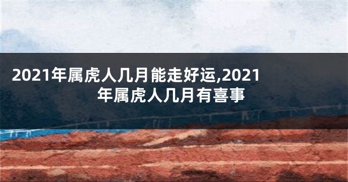 2021年属虎人几月能走好运,2021年属虎人几月有喜事