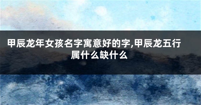 甲辰龙年女孩名字寓意好的字,甲辰龙五行属什么缺什么