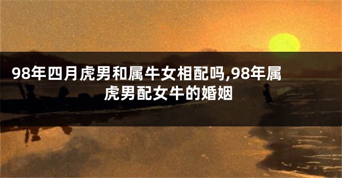 98年四月虎男和属牛女相配吗,98年属虎男配女牛的婚姻