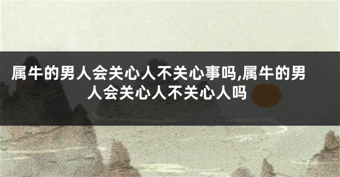 属牛的男人会关心人不关心事吗,属牛的男人会关心人不关心人吗