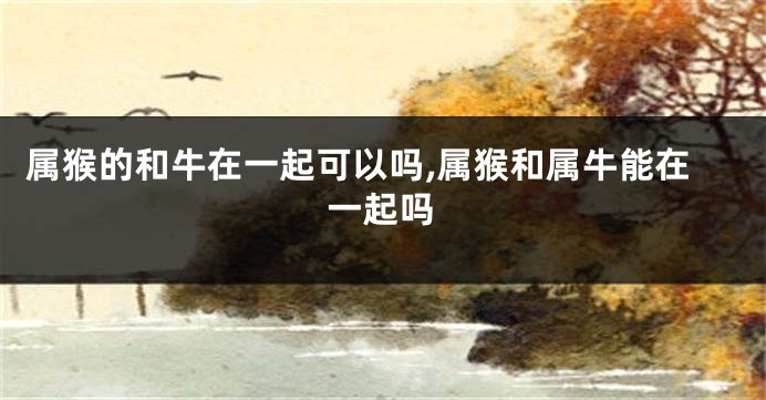 属猴的和牛在一起可以吗,属猴和属牛能在一起吗