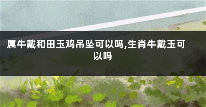 属牛戴和田玉鸡吊坠可以吗,生肖牛戴玉可以吗