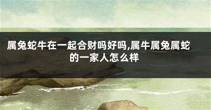 属兔蛇牛在一起合财吗好吗,属牛属兔属蛇的一家人怎么样