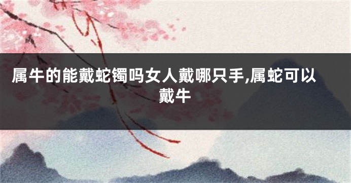 属牛的能戴蛇镯吗女人戴哪只手,属蛇可以戴牛