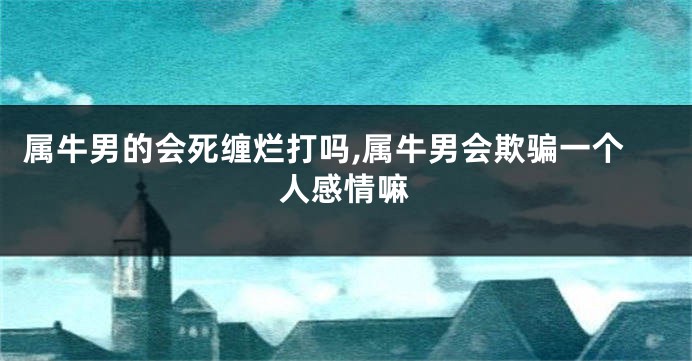 属牛男的会死缠烂打吗,属牛男会欺骗一个人感情嘛