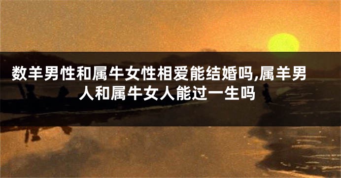 数羊男性和属牛女性相爱能结婚吗,属羊男人和属牛女人能过一生吗