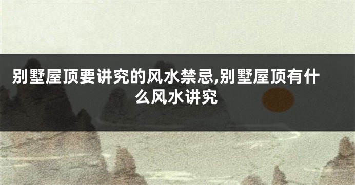 别墅屋顶要讲究的风水禁忌,别墅屋顶有什么风水讲究