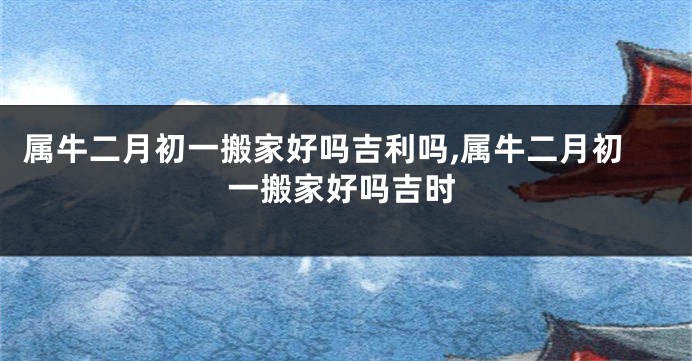 属牛二月初一搬家好吗吉利吗,属牛二月初一搬家好吗吉时