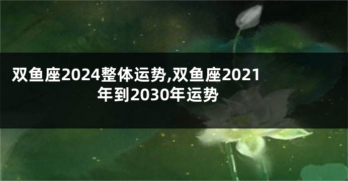 双鱼座2024整体运势,双鱼座2021年到2030年运势