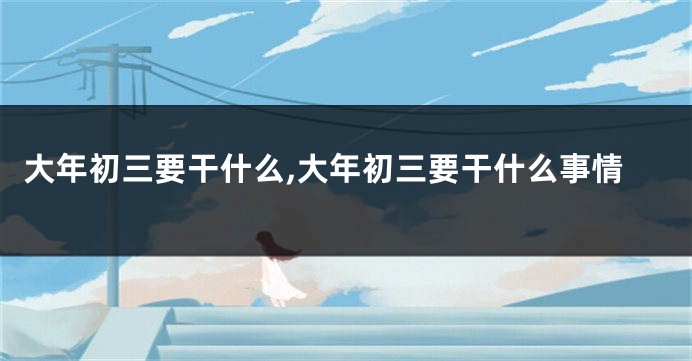 大年初三要干什么,大年初三要干什么事情