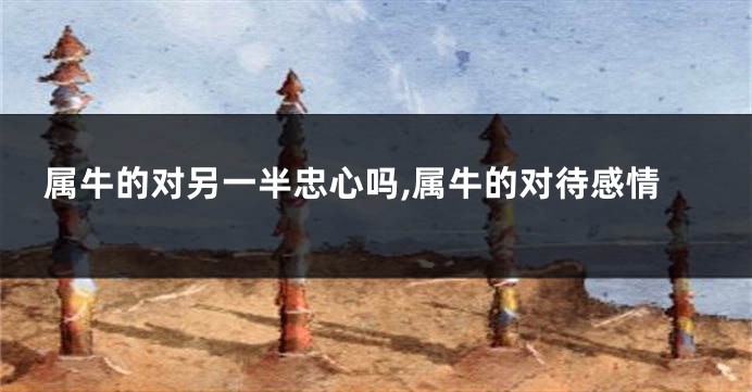 属牛的对另一半忠心吗,属牛的对待感情