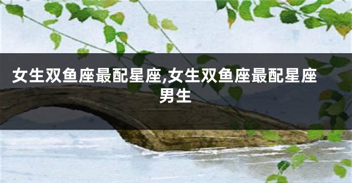 女生双鱼座最配星座,女生双鱼座最配星座男生