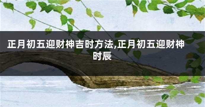 正月初五迎财神吉时方法,正月初五迎财神时辰