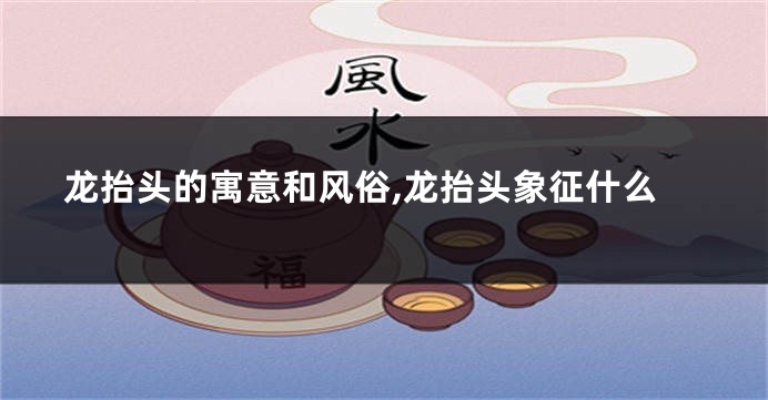 龙抬头的寓意和风俗,龙抬头象征什么