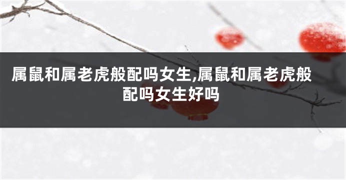 属鼠和属老虎般配吗女生,属鼠和属老虎般配吗女生好吗