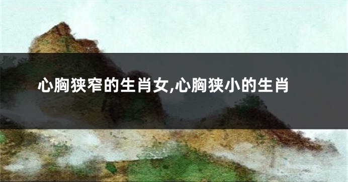 心胸狭窄的生肖女,心胸狭小的生肖