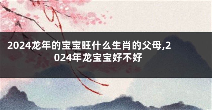 2024龙年的宝宝旺什么生肖的父母,2024年龙宝宝好不好