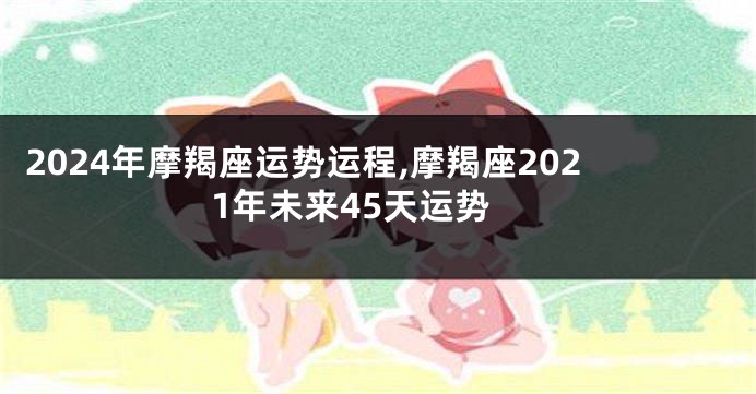 2024年摩羯座运势运程,摩羯座2021年未来45天运势