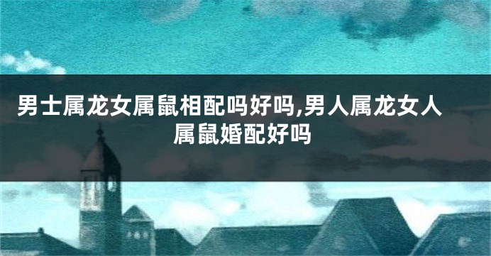 男士属龙女属鼠相配吗好吗,男人属龙女人属鼠婚配好吗