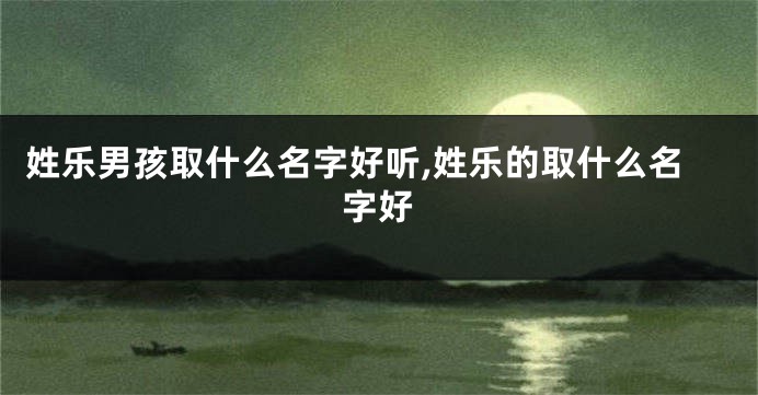 姓乐男孩取什么名字好听,姓乐的取什么名字好