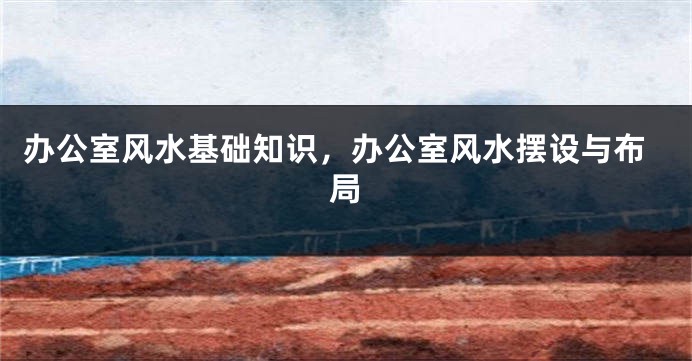 办公室风水基础知识,办公室风水摆设与布局