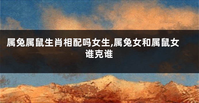属兔属鼠生肖相配吗女生,属兔女和属鼠女谁克谁