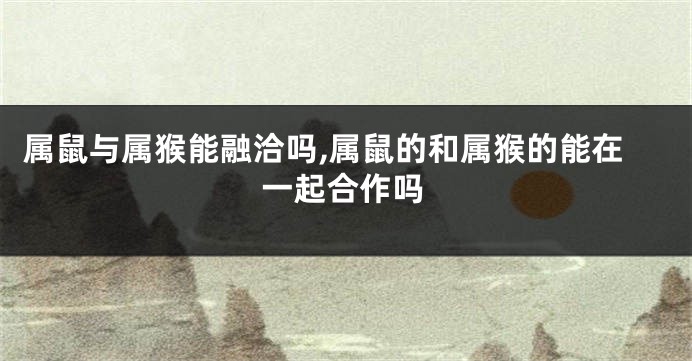 属鼠与属猴能融洽吗,属鼠的和属猴的能在一起合作吗