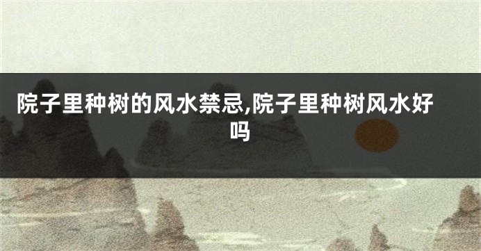 院子里种树的风水禁忌,院子里种树风水好吗