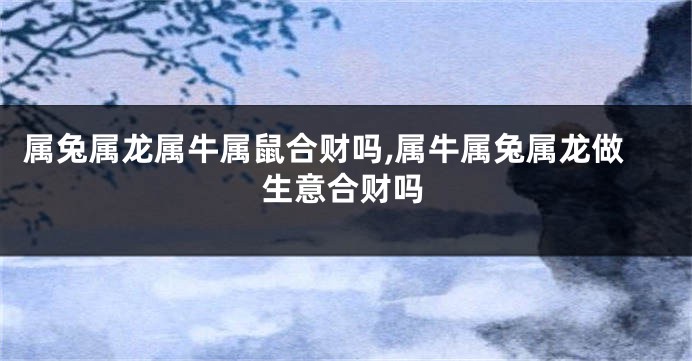 属兔属龙属牛属鼠合财吗,属牛属兔属龙做生意合财吗