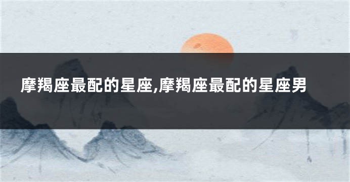 摩羯座最配的星座,摩羯座最配的星座男