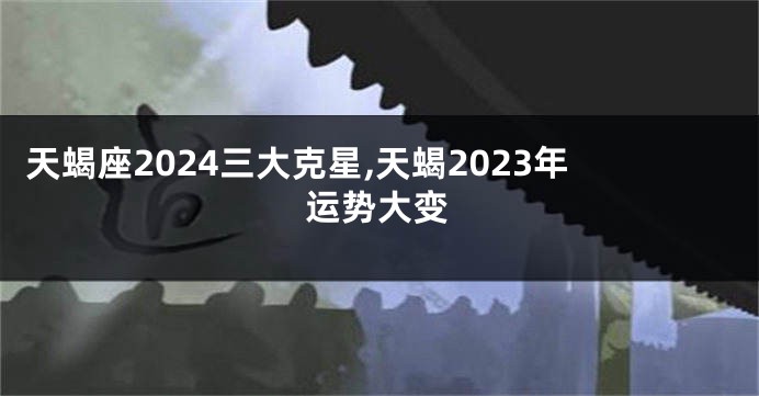天蝎座2024三大克星,天蝎2023年运势大变