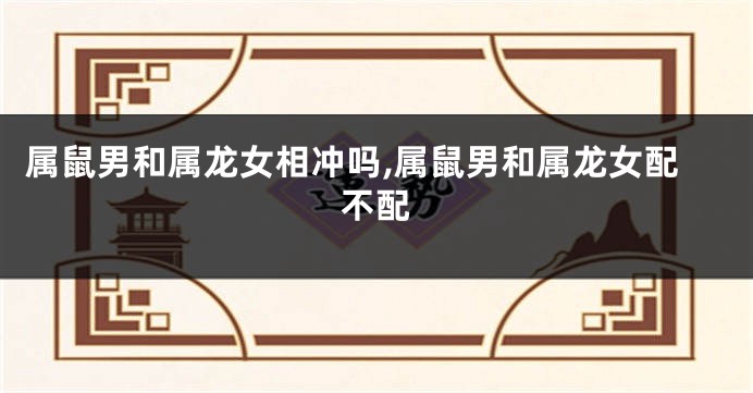 属鼠男和属龙女相冲吗,属鼠男和属龙女配不配