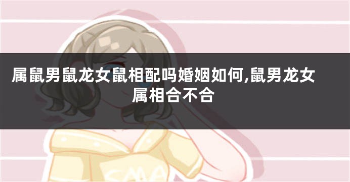 属鼠男鼠龙女鼠相配吗婚姻如何,鼠男龙女属相合不合