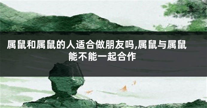 属鼠和属鼠的人适合做朋友吗,属鼠与属鼠能不能一起合作