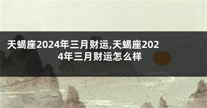 天蝎座2024年三月财运,天蝎座2024年三月财运怎么样
