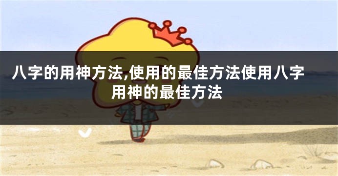八字的用神方法,使用的最佳方法使用八字用神的最佳方法