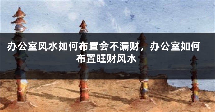 办公室风水如何布置会不漏财，办公室如何布置旺财风水