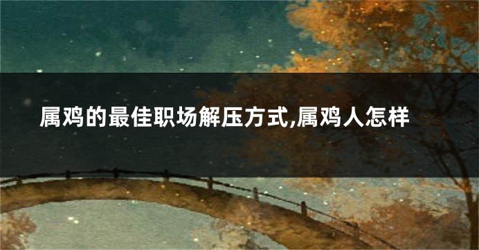 属鸡的最佳职场解压方式,属鸡人怎样
