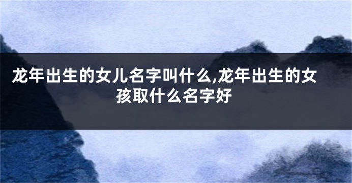 龙年出生的女儿名字叫什么,龙年出生的女孩取什么名字好