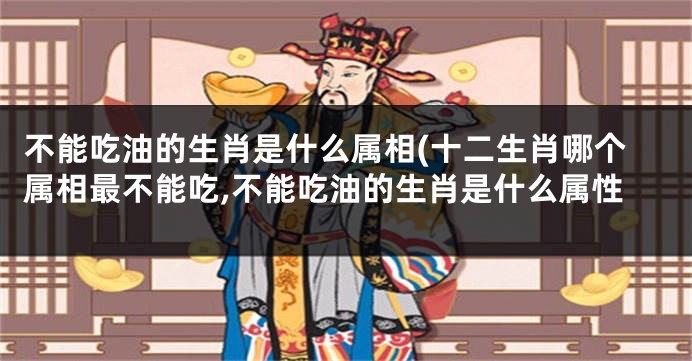 不能吃油的生肖是什么属相(十二生肖哪个属相最不能吃,不能吃油的生肖是什么属性