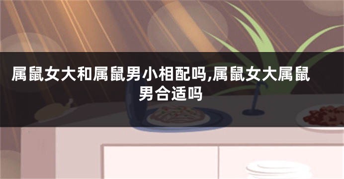 属鼠女大和属鼠男小相配吗,属鼠女大属鼠男合适吗