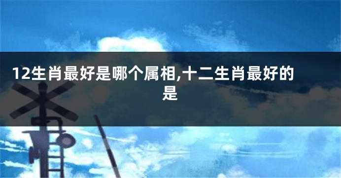 12生肖最好是哪个属相,十二生肖最好的是