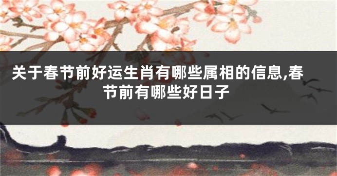 关于春节前好运生肖有哪些属相的信息,春节前有哪些好日子