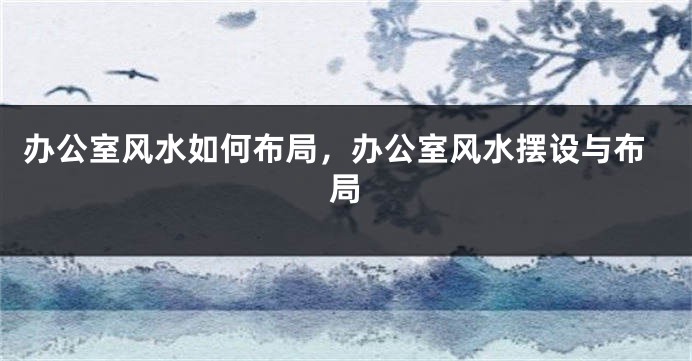 办公室风水如何布局，办公室风水摆设与布局