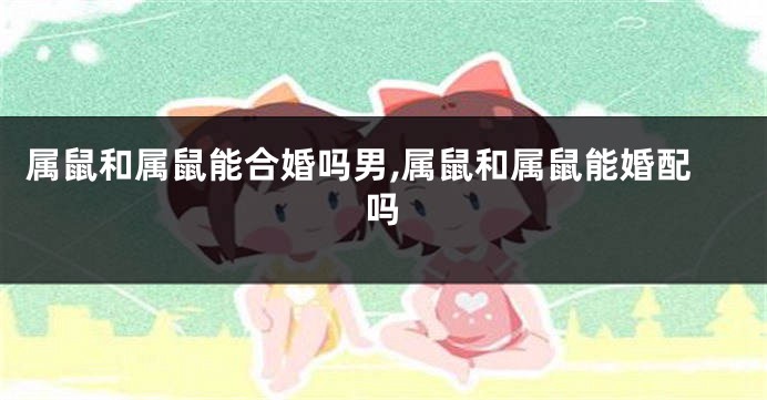属鼠和属鼠能合婚吗男,属鼠和属鼠能婚配吗