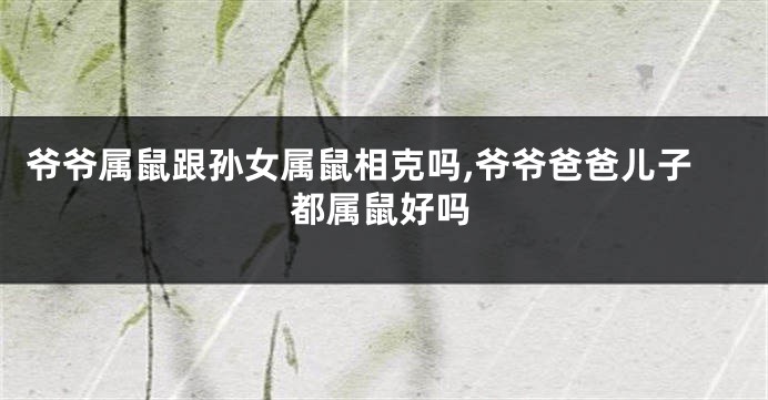 爷爷属鼠跟孙女属鼠相克吗,爷爷爸爸儿子都属鼠好吗