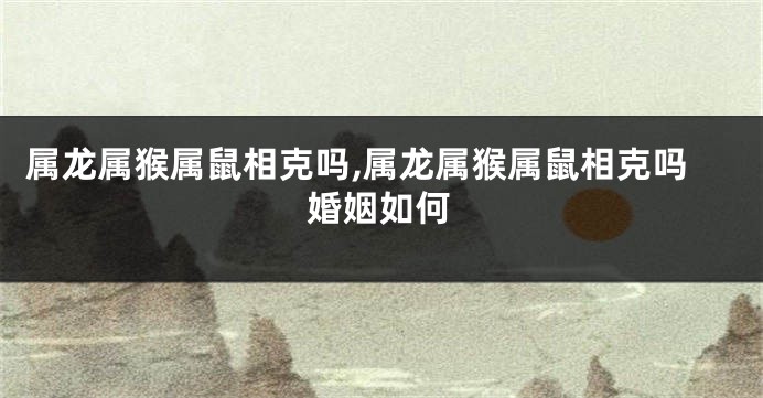 属龙属猴属鼠相克吗,属龙属猴属鼠相克吗婚姻如何