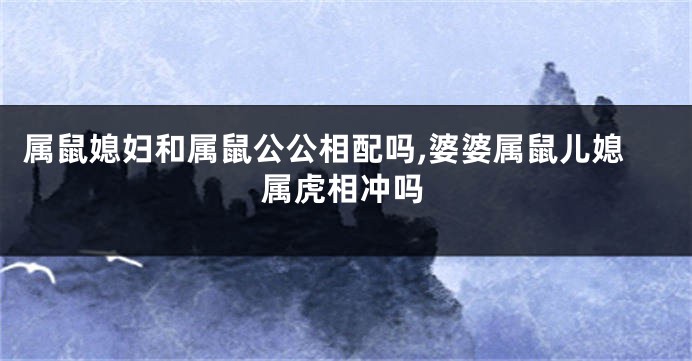 属鼠媳妇和属鼠公公相配吗,婆婆属鼠儿媳属虎相冲吗